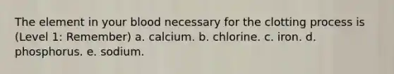 The element in your blood necessary for the clotting process is (Level 1: Remember) a. calcium. b. chlorine. c. iron. d. phosphorus. e. sodium.