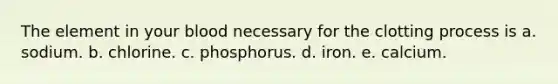 The element in your blood necessary for the clotting process is a. sodium. b. chlorine. c. phosphorus. d. iron. e. calcium.