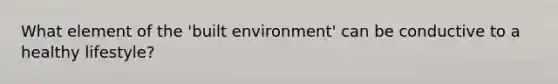 What element of the 'built environment' can be conductive to a healthy lifestyle?