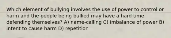 Which element of bullying involves the use of power to control or harm and the people being bullied may have a hard time defending themselves? A) name-calling C) imbalance of power B) intent to cause harm D) repetition