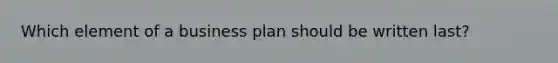 Which element of a business plan should be written last?