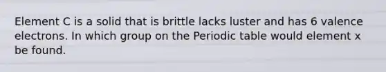 Element C is a solid that is brittle lacks luster and has 6 <a href='https://www.questionai.com/knowledge/knWZpHTJT4-valence-electrons' class='anchor-knowledge'>valence electrons</a>. In which group on <a href='https://www.questionai.com/knowledge/kIrBULvFQz-the-periodic-table' class='anchor-knowledge'>the periodic table</a> would element x be found.