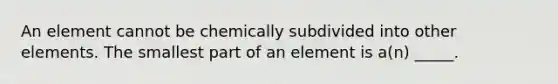 An element cannot be chemically subdivided into other elements. The smallest part of an element is a(n) _____.