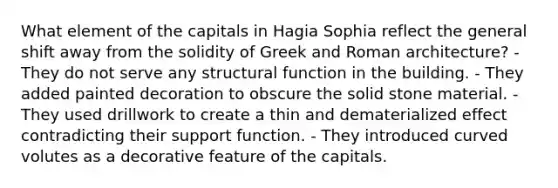 What element of the capitals in Hagia Sophia reflect the general shift away from the solidity of Greek and Roman architecture? - They do not serve any structural function in the building. - They added painted decoration to obscure the solid stone material. - They used drillwork to create a thin and dematerialized effect contradicting their support function. - They introduced curved volutes as a decorative feature of the capitals.