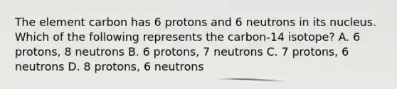 The element carbon has 6 protons and 6 neutrons in its nucleus. Which of the following represents the carbon-14 isotope? A. 6 protons, 8 neutrons B. 6 protons, 7 neutrons C. 7 protons, 6 neutrons D. 8 protons, 6 neutrons