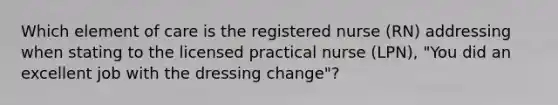 Which element of care is the registered nurse (RN) addressing when stating to the licensed practical nurse (LPN), "You did an excellent job with the dressing change"?