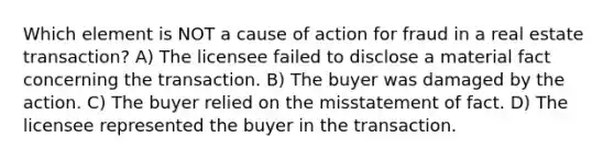 Which element is NOT a cause of action for fraud in a real estate transaction? A) The licensee failed to disclose a material fact concerning the transaction. B) The buyer was damaged by the action. C) The buyer relied on the misstatement of fact. D) The licensee represented the buyer in the transaction.