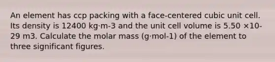 An element has ccp packing with a face-centered cubic unit cell. Its density is 12400 kg·m-3 and the unit cell volume is 5.50 ×10-29 m3. Calculate the molar mass (g·mol-1) of the element to three significant figures.