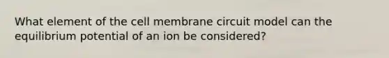 What element of the cell membrane circuit model can the equilibrium potential of an ion be considered?