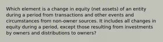 Which element is a change in equity (net assets) of an entity during a period from transactions and other events and circumstances from non-owner sources. It includes all changes in equity during a period, except those resulting from investments by owners and distributions to owners?