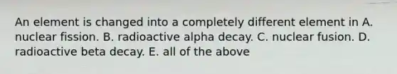 An element is changed into a completely different element in A. nuclear fission. B. radioactive alpha decay. C. nuclear fusion. D. radioactive beta decay. E. all of the above
