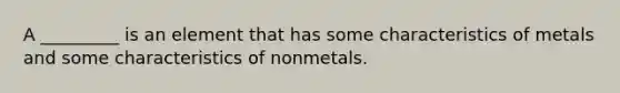 A _________ is an element that has some characteristics of metals and some characteristics of nonmetals.