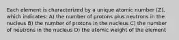 Each element is characterized by a unique atomic number (Z), which indicates: A) the number of protons plus neutrons in the nucleus B) the number of protons in the nucleus C) the number of neutrons in the nucleus D) the atomic weight of the element