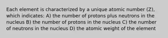 Each element is characterized by a unique atomic number (Z), which indicates: A) the number of protons plus neutrons in the nucleus B) the number of protons in the nucleus C) the number of neutrons in the nucleus D) the atomic weight of the element