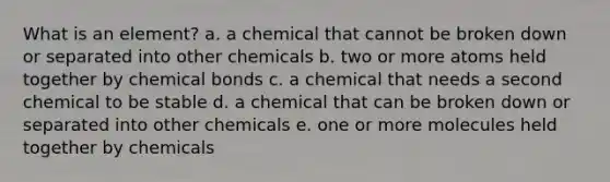 What is an element? a. a chemical that cannot be broken down or separated into other chemicals b. two or more atoms held together by chemical bonds c. a chemical that needs a second chemical to be stable d. a chemical that can be broken down or separated into other chemicals e. one or more molecules held together by chemicals