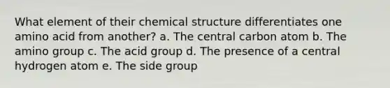 What element of their chemical structure differentiates one amino acid from another? a. The central carbon atom b. The amino group c. The acid group d. The presence of a central hydrogen atom e. The side group