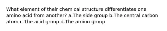 What element of their chemical structure differentiates one amino acid from another? a.The side group b.The central carbon atom c.The acid group d.The amino group