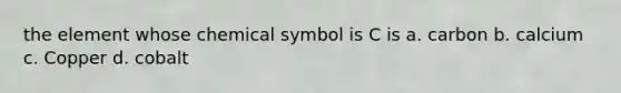 the element whose chemical symbol is C is a. carbon b. calcium c. Copper d. cobalt