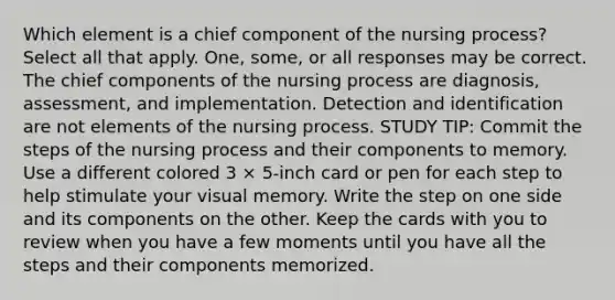 Which element is a chief component of the nursing process? Select all that apply. One, some, or all responses may be correct. The chief components of the nursing process are diagnosis, assessment, and implementation. Detection and identification are not elements of the nursing process. STUDY TIP: Commit the steps of the nursing process and their components to memory. Use a different colored 3 × 5-inch card or pen for each step to help stimulate your visual memory. Write the step on one side and its components on the other. Keep the cards with you to review when you have a few moments until you have all the steps and their components memorized.