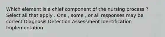 Which element is a chief component of the nursing process ? Select all that apply . One , some , or all responses may be correct Diagnosis Detection Assessment Identification Implementation