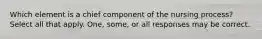 Which element is a chief component of the nursing process? Select all that apply. One, some, or all responses may be correct.