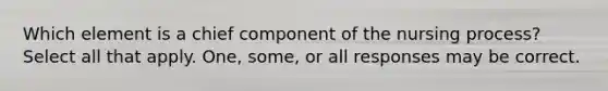 Which element is a chief component of the nursing process? Select all that apply. One, some, or all responses may be correct.