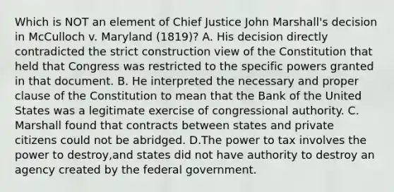 Which is NOT an element of Chief Justice John Marshall's decision in McCulloch v. Maryland (1819)? A. His decision directly contradicted the strict construction view of the Constitution that held that Congress was restricted to the specific powers granted in that document. B. He interpreted the necessary and proper clause of the Constitution to mean that the Bank of the United States was a legitimate exercise of congressional authority. C. Marshall found that contracts between states and private citizens could not be abridged. D.The power to tax involves the power to destroy,and states did not have authority to destroy an agency created by the federal government.