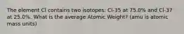 The element Cl contains two isotopes: Cl-35 at 75.0% and Cl-37 at 25.0%. What is the average Atomic Weight? (amu is atomic mass units)