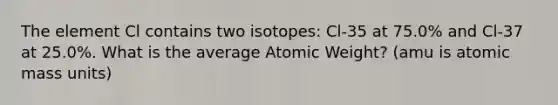 The element Cl contains two isotopes: Cl-35 at 75.0% and Cl-37 at 25.0%. What is the average Atomic Weight? (amu is atomic mass units)