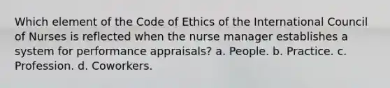 Which element of the <a href='https://www.questionai.com/knowledge/kU0dRLRkkX-code-of-ethics' class='anchor-knowledge'>code of ethics</a> of the International Council of Nurses is reflected when the <a href='https://www.questionai.com/knowledge/kdQ0QHEJmc-nurse-manager' class='anchor-knowledge'>nurse manager</a> establishes a system for performance appraisals? a. People. b. Practice. c. Profession. d. Coworkers.