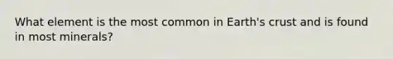 What element is the most common in Earth's crust and is found in most minerals?