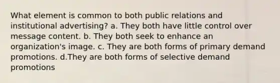 What element is common to both public relations and institutional advertising? a. They both have little control over message content. b. They both seek to enhance an organization's image. c. They are both forms of primary demand promotions. d.They are both forms of selective demand promotions