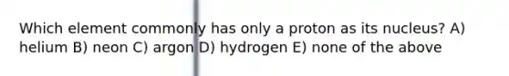 Which element commonly has only a proton as its nucleus? A) helium B) neon C) argon D) hydrogen E) none of the above