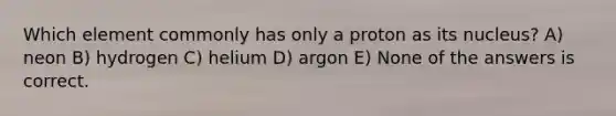 Which element commonly has only a proton as its nucleus? A) neon B) hydrogen C) helium D) argon E) None of the answers is correct.