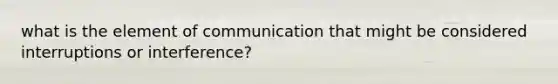 what is the element of communication that might be considered interruptions or interference?