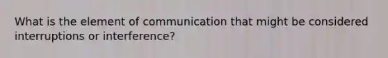 What is the element of communication that might be considered interruptions or interference?