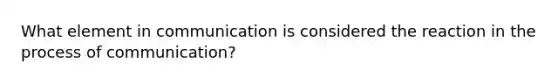 What element in communication is considered the reaction in the process of communication?