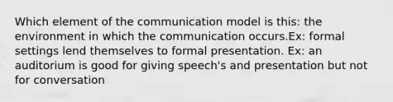 Which element of the communication model is this: the environment in which the communication occurs.Ex: formal settings lend themselves to formal presentation. Ex: an auditorium is good for giving speech's and presentation but not for conversation