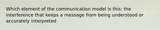 Which element of the communication model is this: the interference that keeps a message from being understood or accurately interpreted