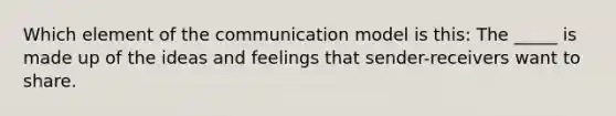 Which element of the communication model is this: The _____ is made up of the ideas and feelings that sender-receivers want to share.