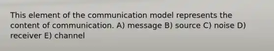 This element of the communication model represents the content of communication. A) message B) source C) noise D) receiver E) channel