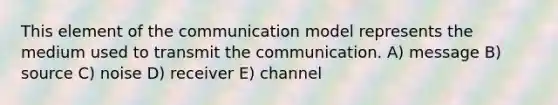 This element of the communication model represents the medium used to transmit the communication. A) message B) source C) noise D) receiver E) channel