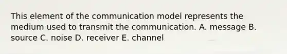 This element of the communication model represents the medium used to transmit the communication. A. message B. source C. noise D. receiver E. channel