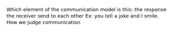 Which element of the communication model is this: the response the receiver send to each other Ex: you tell a joke and I smile. How we judge communication