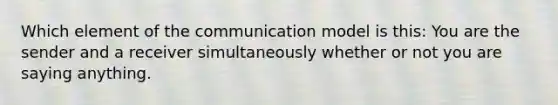 Which element of the communication model is this: You are the sender and a receiver simultaneously whether or not you are saying anything.