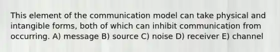 This element of the communication model can take physical and intangible forms, both of which can inhibit communication from occurring. A) message B) source C) noise D) receiver E) channel