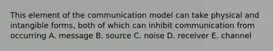 This element of the communication model can take physical and intangible forms, both of which can inhibit communication from occurring A. message B. source C. noise D. receiver E. channel