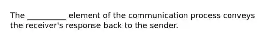 The __________ element of the communication process conveys the receiver's response back to the sender.