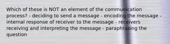 Which of these is NOT an element of the communication process? - deciding to send a message - encoding the message - internal response of receiver to the message - receivers receiving and interpreting the message - paraphrasing the question