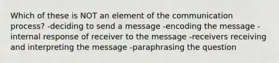 Which of these is NOT an element of the communication process? -deciding to send a message -encoding the message -internal response of receiver to the message -receivers receiving and interpreting the message -paraphrasing the question